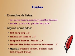 Listas
●
    Exemplos de listas:
    ●   set cores {azul amarelo vermelho branco}
    ●   set lst { {12.37 N} {-1.567 W} 135 }
●
    Alguns comandos:
    ●   list ?arg arg …?
    ●   lindex list ?index …?
    ●   lappend listVar ?value …?
    ●   linsert list index element ?element …?
    ●
        Outros: lreplace, llength, lsearch, lsort,
        lset, lrepeat, lrange
 
