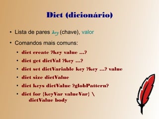 Dict (dicionário)
●   Lista de pares key (chave), valor
●
    Comandos mais comuns:
    ●   dict create ?key value …?
    ●   dict get dictVal ?key …?
    ●   dict set dictVariable key ?key …? value
    ●   dict size dictValue
    ●   dict keys dictValue ?globPattern?
    ●   dict for {keyVar valueVar} 
           dictValue body
 