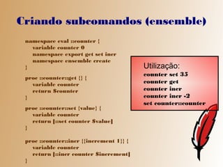 Criando subcomandos (ensemble)
 namespace eval ::counter {
   variable counter 0
   namespace export get set incr
   namespace ensemble create
 }                                        Utilização:
                                          counter set 35
 proc ::counter::get {} {
   variable counter                       counter get
   return $counter                        counter incr
 }                                        counter incr -2
                                          set counter::counter
 proc ::counter::set {value} {
   variable counter
   return [::set counter $value]
 }

 proc ::counter::incr {{increment 1}} {
   variable counter
   return [::incr counter $increment]
 }
 