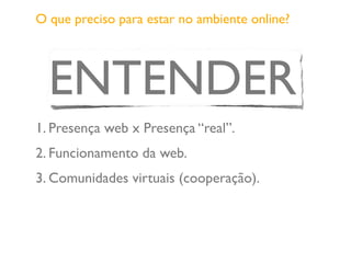 O que preciso para estar no ambiente online?
ENTENDER
1. Presença web x Presença “real”.
2. Funcionamento da web.
3. Comunidades virtuais (cooperação).
 