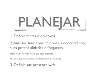 PLANEJAR
1. Deﬁnir metas e objetivos.
2.Analisar seus consumidores, a concorrência,
suas potencialidades e fraquezas.
Fazer melhor é melhor do que fazer diferente.
Foco no que os consumidores fazem com a tecnologia.
3. Deﬁnir sua presença web.
 