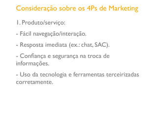 1. Produto/serviço:
- Fácil navegação/interação.
- Resposta imediata (ex.: chat, SAC).
- Conﬁança e segurança na troca de
informações.
- Uso da tecnologia e ferramentas terceirizadas
corretamente.
Consideração sobre os 4Ps de Marketing
 