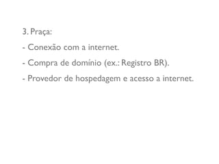 3. Praça:
- Conexão com a internet.
- Compra de domínio (ex.: Registro BR).
- Provedor de hospedagem e acesso a internet.
 