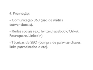 4. Promoção:
- Comunicação 360 (uso de mídias
convencionais).
- Redes sociais (ex.:Twitter, Facebook, Orkut,
Foursquare, Linkedin).
- Técnicas de SEO (compra de palavras-chaves,
links patrocinados e etc).
 