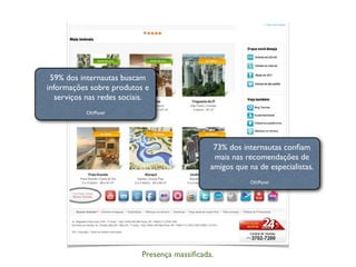 Presença massiﬁcada.
59% dos internautas buscam
informações sobre produtos e
serviços nas redes sociais.
Oh!Panel
73% dos internautas conﬁam
mais nas recomendações de
amigos que na de especialistas.
Oh!Panel
 