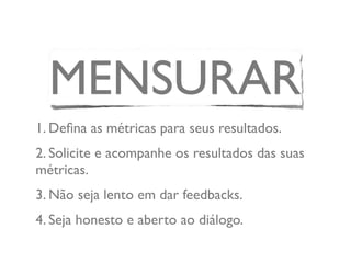 MENSURAR
1. Deﬁna as métricas para seus resultados.
2. Solicite e acompanhe os resultados das suas
métricas.
3. Não seja lento em dar feedbacks.
4. Seja honesto e aberto ao diálogo.
 