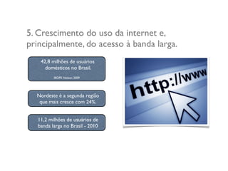 5. Crescimento do uso da internet e,
principalmente, do acesso à banda larga.
11,2 milhões de usuários de
banda larga no Brasil - 2010
42,8 milhões de usuários
domésticos no Brasil.
IBOPE Nielsen 2009
Nordeste é a segunda região
que mais cresce com 24%.
 