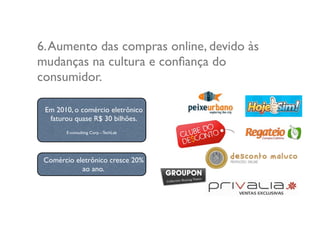 6.Aumento das compras online, devido às
mudanças na cultura e conﬁança do
consumidor.
Comércio eletrônico cresce 20%
ao ano.
Em 2010, o comércio eletrônico
faturou quase R$ 30 bilhões.
E-consulting Corp. - TechLab
 