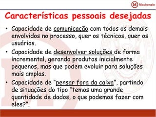 Características pessoais desejadas 
• Capacidade de comunicação com todos os demais 
envolvidos no processo, quer os técnicos, quer os 
usuários. 
• Capacidade de desenvolver soluções de forma 
incremental, gerando produtos inicialmente 
pequenos, mas que podem evoluir para soluções 
mais amplas. 
• Capacidade de “pensar fora da caixa”, partindo 
de situações do tipo “temos uma grande 
quantidade de dados, o que podemos fazer com 
eles?”. 
 