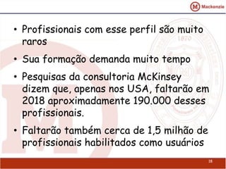 • Profissionais com esse perfil são muito 
raros 
• Sua formação demanda muito tempo 
• Pesquisas da consultoria McKinsey 
dizem que, apenas nos USA, faltarão em 
2018 aproximadamente 190.000 desses 
profissionais. 
• Faltarão também cerca de 1,5 milhão de 
profissionais habilitados como usuários 
18 
 