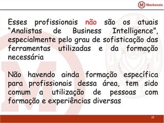 Esses profissionais não são os atuais 
“Analistas de Business Intelligence”, 
especialmente pelo grau de sofisticação das 
ferramentas utilizadas e da formação 
necessária 
Não havendo ainda formação específica 
para profissionais dessa área, tem sido 
comum a utilização de pessoas com 
formação e experiências diversas 
19 
 