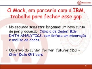 O Mack, em parceria com a IBM, 
trabalha para fechar esse gap 
• No segundo semestre lançamos um novo curso 
de pós graduação: Ciência de Dados: BIG 
DATA ANALYTICS, com ênfase em mineração 
e análise de dados. 
• Objetivo do curso: formar futuros CDO – 
Chief Data Officers 
21 
 