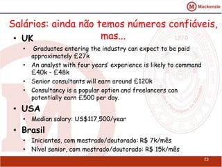 Salários: ainda não temos números confiáveis, 
• UK mas... 
• Graduates entering the industry can expect to be paid 
approximately £27k 
• An analyst with four years’ experience is likely to command 
£40k - £48k 
• Senior consultants will earn around £120k 
• Consultancy is a popular option and freelancers can 
potentially earn £500 per day. 
• USA 
• Median salary: US$117,500/year 
• Brasil 
• Iniciantes, com mestrado/doutorado: R$ 7k/mês 
• Nível senior, com mestrado/doutorado: R$ 15k/mês 
23 
 