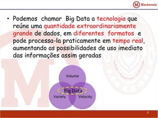 • Podemos chamar Big Data a tecnologia que 
reúne uma quantidade extraordinariamente 
grande de dados, em diferentes formatos e 
pode processa-la praticamente em tempo real, 
aumentando as possibilidades de uso imediato 
das informações assim geradas 
3 
 