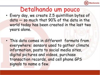 Detalhando um pouco 
• Every day, we create 2.5 quintillion bytes of 
data — so much that 90% of the data in the 
world today has been created in the last two 
years alone. 
• This data comes in different formats from 
everywhere: sensors used to gather climate 
information, posts to social media sites, 
digital pictures and videos, purchase 
transaction records, and cell phone GPS 
signals to name a few. 
 
