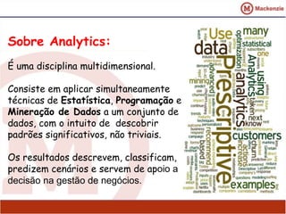 Sobre Analytics: 
É uma disciplina multidimensional. 
Consiste em aplicar simultaneamente 
técnicas de Estatística, Programação e 
Mineração de Dados a um conjunto de 
dados, com o intuito de descobrir 
padrões significativos, não triviais. 
Os resultados descrevem, classificam, 
predizem cenários e servem de apoio a 
decisão na gestão de negócios. 
 