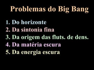 Problemas do Big Bang
1. Do horizonte
2. Da sintonia fina
3. Da origem das fluts. de dens.
4. Da matéria escura
5. Da energia escura
 