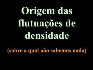 Origem das
flutuações de
densidade
(sobre a qual não sabemos nada)
 