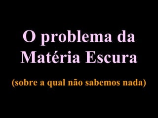 O problema da
Matéria Escura
(sobre a qual não sabemos nada)
 