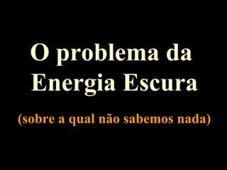O problema da
Energia Escura
(sobre a qual não sabemos nada)
 