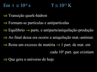 Em t ≅ 10-6
s T ≅ 1013
K
⇒ Transição quark-hádron
⇒ Formam-se partículas e antipartículas
⇒ Equilíbrio → parts. e antiparts/aniquilação-produção
⇒ Ao final dessa era ocorre a aniquilação mat.-antimat.
⇒ Resta um excesso de matéria → 1 part. de mat. em
cada 109
part. que existiam
⇒ Que gera o universo de hoje
 