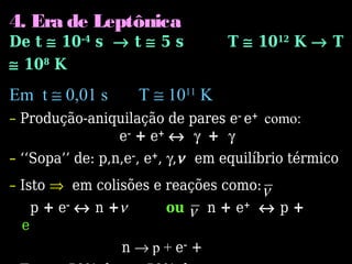 4. Era de Leptônica
De t ≅ 10-4
s → t ≅ 5 s T ≅ 1012
K → T
≅ 108
K
Em t ≅ 0,01 s T ≅ 1011
K
– Produção-aniquilação de pares e–
e+
como:
e–
+ e+
↔ γ + γ
– ‘‘Sopa’’ de: p,n,e–
, e+
, γ,ν em equilíbrio térmico
– Isto ⇒ em colisões e reações como:
p + e–
↔ n +ν ou n + e+
↔ p +
e
n → p + e–
+
 