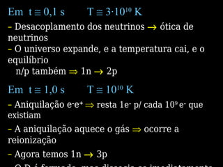 Em t ≅ 0,1 s T ≅ 3·1010
K
– Desacoplamento dos neutrinos → ótica de
neutrinos
– O universo expande, e a temperatura cai, e o
equilíbrio
n/p também ⇒ 1n → 2p
Em t ≅ 1,0 s T ≅ 1010
K
– Aniquilação e–
e+
⇒ resta 1e–
p/ cada 109
e–
que
existiam
– A aniquilação aquece o gás ⇒ ocorre a
reionização
– Agora temos 1n → 3p
 