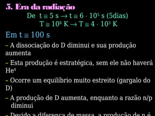 5. Era da radiação
De t ≅ 5 s → t ≅ 6 ⋅ 105
s (5dias)
T ≅ 108
K → T ≅ 4 ⋅ 103
K
Em t ≅ 100 s
– A dissociação do D diminui e sua produção
aumenta
– Esta produção é estratégica, sem ele não haverá
He4
– Ocorre um equilíbrio muito estreito (gargalo do
D)
– A produção de D aumenta, enquanto a razão n/p
diminui
 