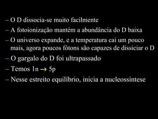– O D dissocia-se muito facilmente
– A fotoionização mantém a abundância do D baixa
– O universo expande, e a temperatura cai um pouco
mais, agora poucos fótons são capazes de dissiciar o D
– O gargalo do D foi ultrapassado
– Temos 1n → 5p
– Nesse estreito equilíbrio, inicia a nucleossíntese
 