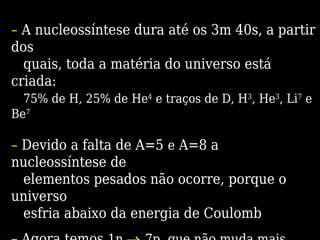 – A nucleossíntese dura até os 3m 40s, a partir
dos
quais, toda a matéria do universo está
criada:
75% de H, 25% de He4
e traços de D, H3
, He3
, Li7
e
Be7
– Devido a falta de A=5 e A=8 a
nucleossíntese de
elementos pesados não ocorre, porque o
universo
esfria abaixo da energia de Coulomb
 