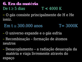6. Era da matéria
De t ≥ 5 dias T < 4000 K
– O gás consiste principalmente de H e He
ioniz.
Em t ≅ 300.000 anos T= 3000K
– O universo expande e o gás esfria
– Recombinação – formação de átomos
neutros
– Desacoplamento – a radiação desacopla da
matéria e viaja livremente através do
espaço
 