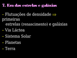 7. Era das estrelas e galáxias
– Flutuações de densidade ⇒
primeiras
estrelas (renascimento) e galáxias
– Via Láctea
– Sistema Solar
– Planetas
– Terra
 