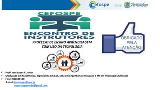  Profº José Lopes F. Junior
 Graduação em Matemática, especialista em Ead, Mba em Engenharia e Inovação e Ms em Psicologia Multifocal
 Fone: 987698180
E-mail: jose.lopes@upe.br
suporteopenredu@gmail.com
PROCESSO DE ENSINO APRENDIZAGEM
COM USO DA TECNOLOGIA
 