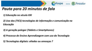 Pauta para 20 minutos de fala
1) Educação no século XXI
2) Uso das (TICS) tecnologias de informação e comunicação na
Educação
3) A geração polegar (Tablets e Smartphones)
4) Processo de Ensino Aprendizagem com uso da Tecnologia
5) Tecnologias digitais: aliadas ou ameaças ?
 