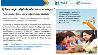 5) Tecnologias digitais: aliadas ou ameaças ?
Tecnologia pode ser uma grande aliada da educação
Uso de celulares, notebooks e tablets dentro da sala de
aula vem sendo cada vez mais frequente
Apesar dessa alta possibilidade de intercâmbio de informações
e conhecimento, alguns instrumentos ainda são pouco usados
ou sofrem um grande preconceito por parte dos professores e
coordenadores escolares. O uso de celulares, notebooks e
tablets dentro da sala de aula vem sendo cada vez mais
frequente, mas esses dispositivos ainda precisam vencer a ideia
de que podem servir como uma forma de dispersão das
atividades programadas.
Fonte: http://www.otempo.com.br/interessa/tecnologia-e-
games/tecnologia-pode-ser-uma-grande-aliada-da-
educa%C3%A7%C3%A3o-1.1063988
 