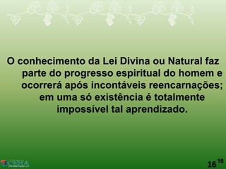 16
O conhecimento da Lei Divina ou Natural faz
parte do progresso espiritual do homem e
ocorrerá após incontáveis reencarnações;
em uma só existência é totalmente
impossível tal aprendizado.
16
 