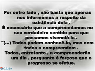 17
Por outro lado , não basta que apenas
nos informemos a respeito da
existência dela .
É necessário que a compreendamos no
seu verdadeiro sentido para que
possamos vivenciá-la .
"(...) Todos podem conhecê-la, mas nem
todos a compreendem .
Todos, entretanto , a compreenderão
um dia , porquanto é forçoso que o
progresso se efetue.
17
 