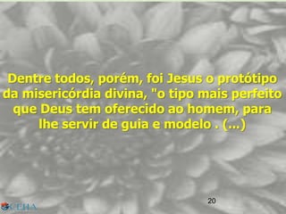 20
Dentre todos, porém, foi Jesus o protótipo
da misericórdia divina, "o tipo mais perfeito
que Deus tem oferecido ao homem, para
lhe servir de guia e modelo . (...)
20
 