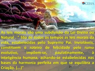 21
As leis morais são uma subdivisão da Lei Divina ou
Natural . " São de todos os tempos as leis morais da
vida, estabelecidas pelo Supremo Pai. Invioláveis,
constituem o roteiro de felicidade pelo rumo
evolutivo, impõem-se, paulatinamente, à
inteligência humana, achando-se estabelecidas nas
bases da harmonia perfeita em que se equilibra a
Criação. (...)" 21
 