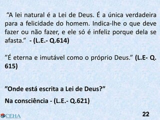 “A lei natural é a Lei de Deus. É a única verdadeira
para a felicidade do homem. Indica-lhe o que deve
fazer ou não fazer, e ele só é infeliz porque dela se
afasta.” - (L.E.- Q.614)
”É eterna e imutável como o próprio Deus.” (L.E- Q.
615)
”Onde está escrita a Lei de Deus?”
Na consciência - (L.E.- Q.621)
22
 
