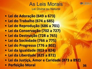 • Lei de Adoração (649 a 673)
• Lei do Trabalho (674 a 685)
• Lei de Reprodução (686 a 701)
• Lei da Conservação (702 a 727)
• Lei da Destruição (728 a 765)
• Lei da Sociedade (766 a 775)
• Lei do Progresso (776 a 802)
• Lei da Igualdade (803 a 824)
• Lei da Liberdade (825 a 872)
• Lei da Justiça, Amor e Caridade (873 a 892)
• Perfeição Moral
As Leis Morais
Lei Divina ou Natural
36
 