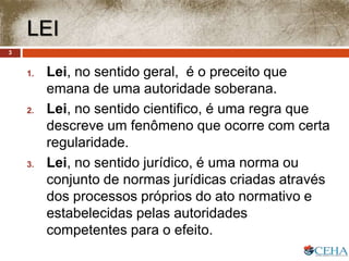 LEI
1. Lei, no sentido geral, é o preceito que
emana de uma autoridade soberana.
2. Lei, no sentido cientifico, é uma regra que
descreve um fenômeno que ocorre com certa
regularidade.
3. Lei, no sentido jurídico, é uma norma ou
conjunto de normas jurídicas criadas através
dos processos próprios do ato normativo e
estabelecidas pelas autoridades
competentes para o efeito.
3
 