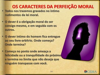 OS CARACTERES DA PERFEIÇÃO MORAL
 Todos nos trazemos gravados no intimo
rudimentos da lei moral.
 O dever é a obrigação moral do ser
consigo mesmo, e em seguida com os
outros.
 O dever intimo do homem fica entregue
ao seu livre-arbítrio. Onde começa?
Onde termina?
 Começa no ponto onde ameaça a
felicidade ou a tranquilidade do próximo
e termina no limite que não deseja que
ninguém transpasse com você.
201
 