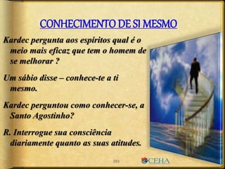 CONHECIMENTO DE SI MESMO
Kardec pergunta aos espíritos qual é o
meio mais eficaz que tem o homem de
se melhorar ?
Um sábio disse – conhece-te a ti
mesmo.
Kardec perguntou como conhecer-se, a
Santo Agostinho?
R. Interrogue sua consciência
diariamente quanto as suas atitudes.
203
 