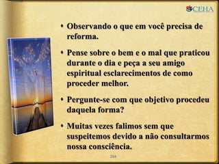  Observando o que em você precisa de
reforma.
 Pense sobre o bem e o mal que praticou
durante o dia e peça a seu amigo
espiritual esclarecimentos de como
proceder melhor.
 Pergunte-se com que objetivo procedeu
daquela forma?
 Muitas vezes falimos sem que
suspeitemos devido a não consultarmos
nossa consciência.
204
 