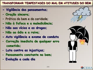 - Vigilância dos pensamentos;
- Oração sincera;
- Prática do bem e da caridade;
- Não à fofoca e a maledicência;
- Não aos vícios e as drogas;
- Não ao ódio e a raiva;
- Auto vigilância e exame de conduta
- Correção imediata de qualquer erro
cometido;
- Luta contra as injustiças;
- Pensamento constante no bem;
- Evolução a cada dia
TRANSFORMAR TEMPESTADES DO MAL EM ATITUDES DO BEM
208
 
