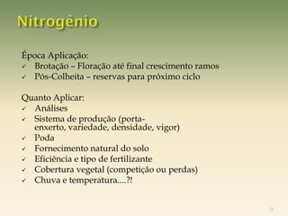 Época Aplicação:
 Brotação – Floração até final crescimento ramos
 Pós-Colheita – reservas para próximo ciclo


Quanto Aplicar:
 Análises
 Sistema de produção (porta-
  enxerto, variedade, densidade, vigor)
 Poda
 Fornecimento natural do solo
 Eficiência e tipo de fertilizante
 Cobertura vegetal (competição ou perdas)
 Chuva e temperatura....?!



                                                    28
 