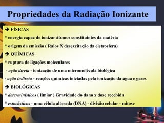  FÍSICAS
* energia capaz de ionizar átomos constituintes da matéria
* origem da emissão ( Raios X desexcitação da eletrosfera)
 QUÍMICAS
* ruptura de ligações moleculares
- ação direta - ionização de uma micromolécula biológica
- ação indireta - reações químicas iniciadas pela ionização da água e gases
 BIOLÓGICAS
* determinísticos ( limiar ) Gravidade do dano x dose recebida
* estocásticos - uma célula alterada (DNA) - divisão celular - mitose
Propriedades da Radiação Ionizante
 