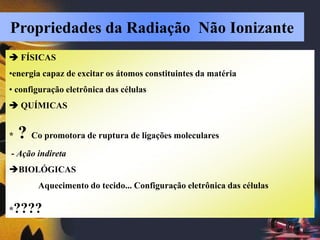  FÍSICAS
•energia capaz de excitar os átomos constituintes da matéria
• configuração eletrônica das células
 QUÍMICAS
* ? Co promotora de ruptura de ligações moleculares
- Ação indireta
BIOLÓGICAS
Aquecimento do tecido... Configuração eletrônica das células
*????
Propriedades da Radiação Não Ionizante
 