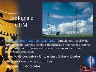 Biologia e
CEM
• Radiações não ionizantes: (ultravioleta, luz visível,
infravermelho, campos de rádio-freqüências e microondas, campos
de freqüências extremamente baixas e os campos elétricos e
magnéticos estáticos):
• indução de correntes elétricas em células e tecidos
• alterações em reações químicas
• aquecimento de tecidos
 
